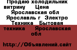 Продаю холодильник-витрину ) › Цена ­ 15 000 - Ярославская обл., Ярославль г. Электро-Техника » Бытовая техника   . Ярославская обл.
